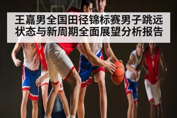 王嘉男全国田径锦标赛男子跳远状态与新周期全面展望分析报告